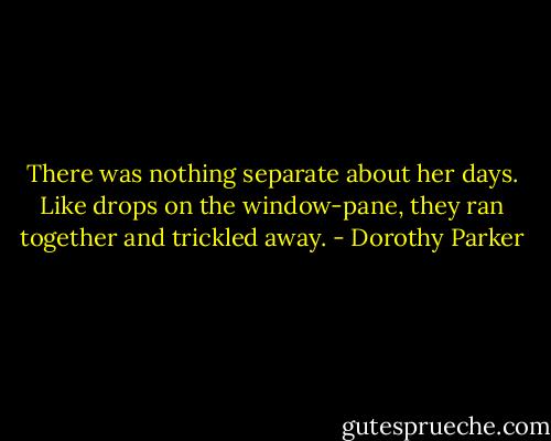 There was nothing separate about her days. Like drops on the window-pane, they ran together and trickled away. - Dorothy Parker