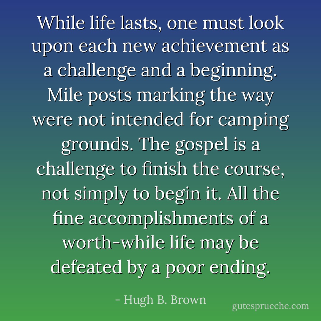 While life lasts, one must look upon each new achievement as a challenge and a beginning. Mile posts marking the way were not intended for camping grounds.<br />The gospel is a challenge to finish the course, not simply to begin it. All the fine accomplishments of a worth-while life may be defeated by a poor ending. - Hugh B. Brown