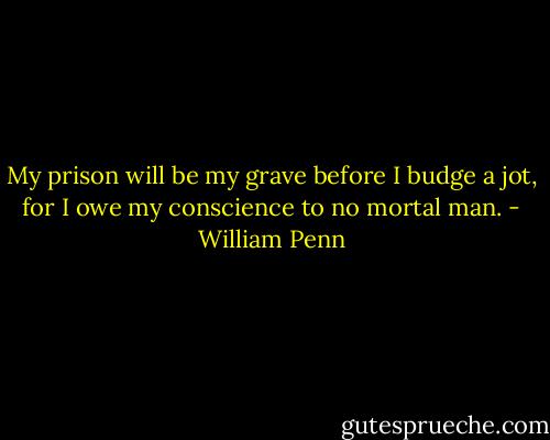 My prison will be my grave before I budge a jot, for I owe my conscience to no mortal man. - William Penn