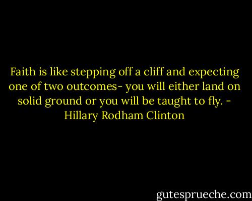 Faith is like stepping off a cliff and expecting one of two outcomes- you will either land on solid ground or you will be taught to fly. - Hillary Rodham Clinton