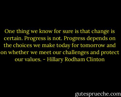 One thing we know for sure is that change is certain. Progress is not. Progress depends on the choices we make today for tomorrow and on whether we meet our challenges and protect our values. - Hillary Rodham Clinton