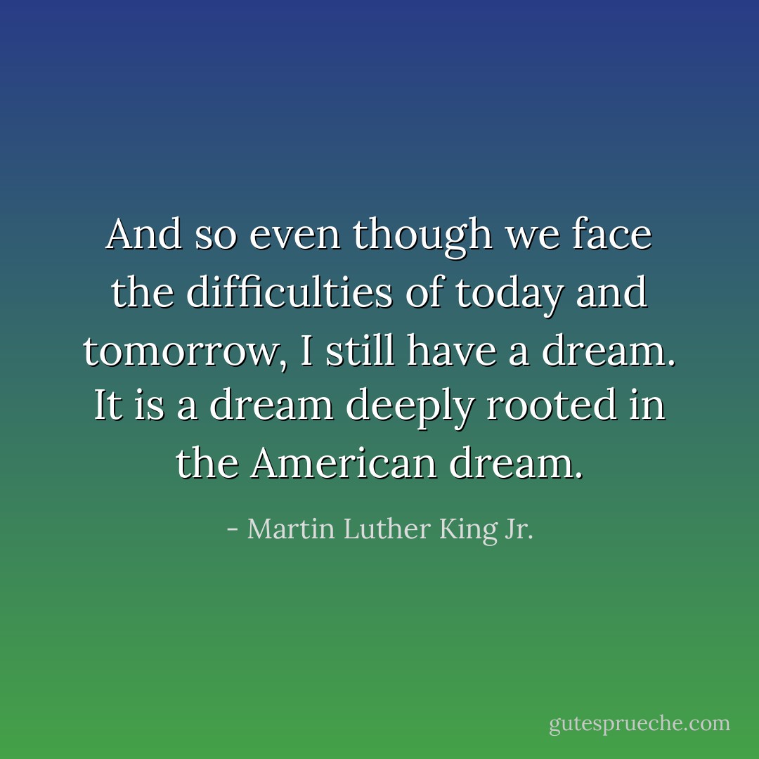 And so even though we face the difficulties of today and tomorrow, I still have a dream. It is a dream deeply rooted in the American dream. - Martin Luther King Jr.