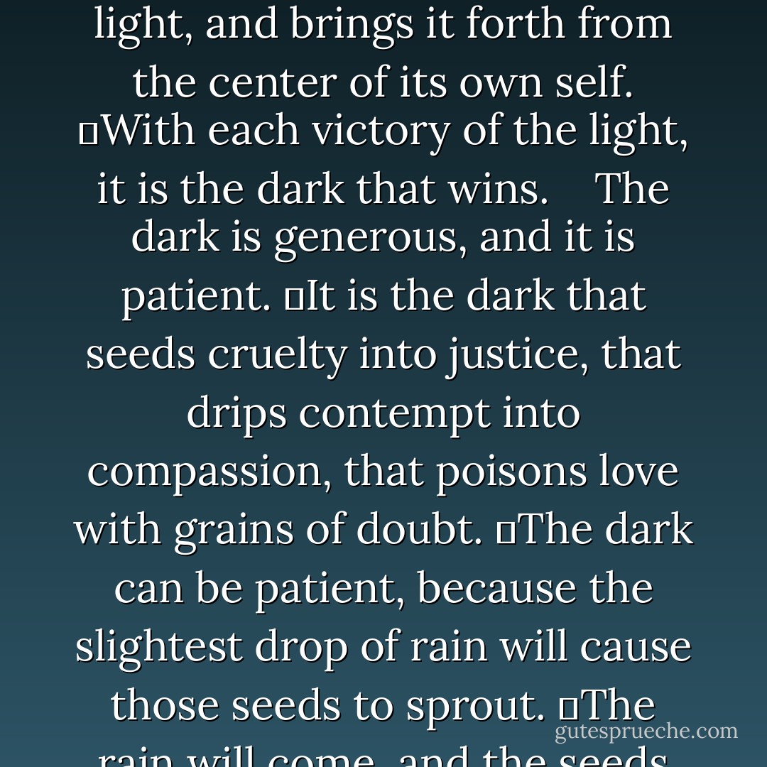  The dark is generous.<br />	Its first gift is concealment: our true faces lie in the dark beneath our skins, our true hearts remain shadowed deeper still. But the greatest concealment lies not in protecting our secret truths, but in hiding from the truths of others.<br />	The dark protects us from what we dare not know.<br />	Its second gift is comforting illusion: the ease of gentle dreams in night’s embrace, the beauty that imagination brings to what would repel in the day’s harsh light. But the greatest of its comforts is the illusion that dark is temporary: that every night brings a new day. Because it’s the day that is temporary.<br />	Day is the illusion.<br />	Its third gift is the light itself: as days are defined by the nights that divide them, as stars are defined by the infinite black through which they wheel, the dark embraces the light, and brings it forth from the center of its own self.<br />	With each victory of the light, it is the dark that wins.<br /><br /><br /> The dark is generous, and it is patient.<br />	It is the dark that seeds cruelty into justice, that drips contempt into compassion, that poisons love with grains of doubt.<br />	The dark can be patient, because the slightest drop of rain will cause those seeds to sprout.<br />	The rain will come, and the seeds will sprout, for the dark is the soil in which they grow, and it is the clouds above them, and it waits behind the star that gives them light.<br />	The dark’s patience is infinite.<br />	Eventually, even stars burn out.<br /><br /><br /> The dark is generous, and it is patient, and it always wins.<br />	It always wins because it is everywhere.<br />	It is in the wood that burns in your hearth, and in the kettle on the fire; it is under your chair and under your table and under the sheets on your bed. Walk in the midday sun, and the dark is with you, attached to the soles of your feet.<br />	The brightest light casts the darkest shadow.<br /><br /><br /> The dark is generous and it is patient and it always wins – but in the heart of its strength lies its weakness: one lone candle is enough to hold it back.<br />	Love is more than a candle.<br />	Love can ignite the stars. - Matthew Woodring Stover