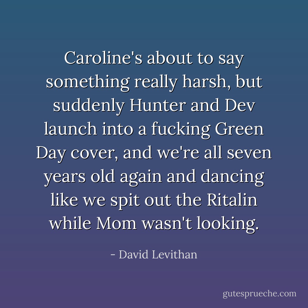 Caroline's about to say something really harsh, but suddenly Hunter and Dev launch into a fucking Green Day cover, and we're all seven years old again and dancing like we spit out the Ritalin while Mom wasn't looking. - David Levithan