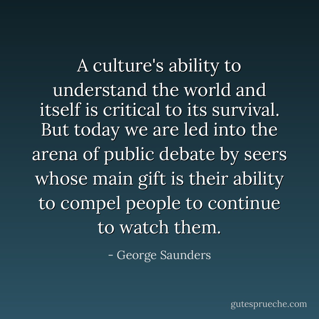 A culture's ability to understand the world and itself is critical to its survival. But today we are led into the arena of public debate by seers whose main gift is their ability to compel people to continue to watch them. - George Saunders