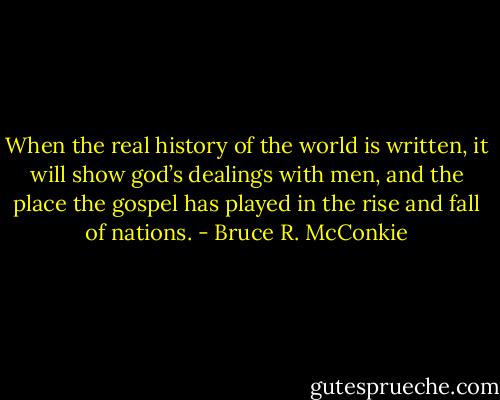 When the real history of the world is written, it will show god’s dealings with men, and the place the gospel has played in the rise and fall of nations. - Bruce R. McConkie
