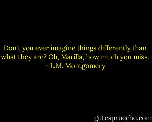 Don't you ever imagine things differently than what they are? Oh, Marilla, how much you miss. - L.M. Montgomery