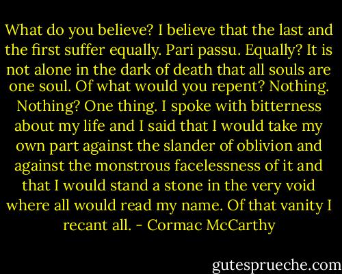 What do you believe?<br />I believe that the last and the first suffer equally. Pari passu.<br />Equally?<br />It is not alone in the dark of death that all souls are one soul.<br />Of what would you repent?<br />Nothing.<br />Nothing?<br />One thing. I spoke with bitterness about my life and I said that I would take my own part against the slander of oblivion and against the monstrous facelessness of it and that I would stand a stone in the very void where all would read my name. Of that vanity I recant all. - Cormac McCarthy