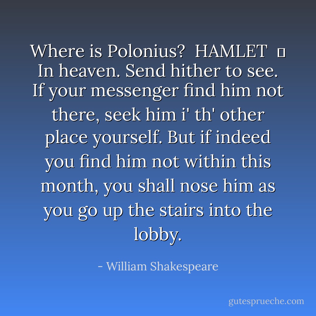 Where is Polonius?<br /> HAMLET<br /> 	 In heaven. Send hither to see. If your messenger find him not there, seek him i' th' other place yourself. But if indeed you find him not within this month, you shall nose him as you go up the stairs into the lobby. - William Shakespeare