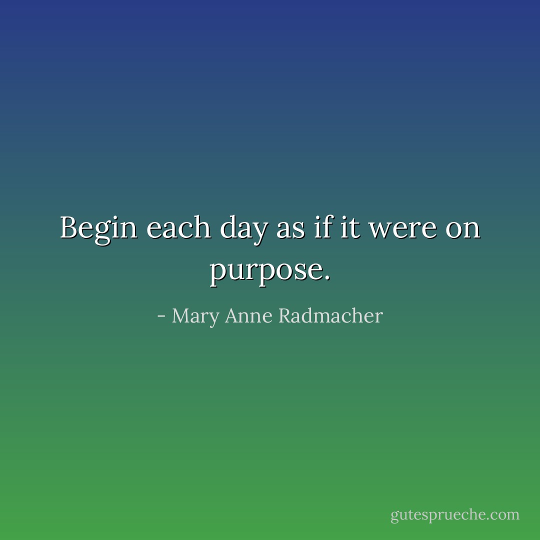 Begin each day as if it were on purpose. - Mary Anne Radmacher