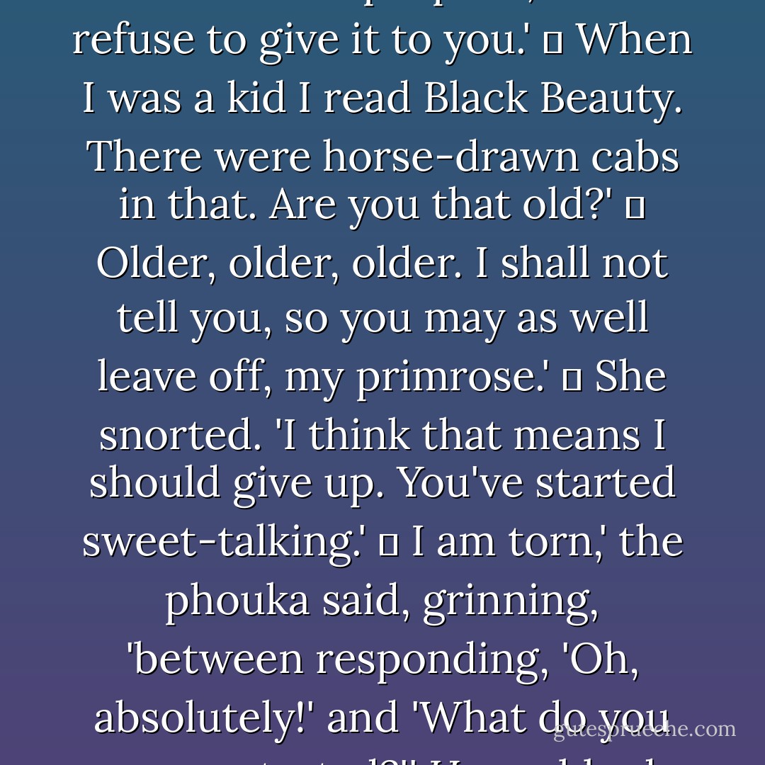 How old are you?'<br />	<br />The question startled him. 'Earth and Air. There are times you are no more comfortable a companion than I am. The answer to that serves no conceivable purpose, and I refuse to give it to you.'<br />	<br />When I was a kid I read Black Beauty. There were horse-drawn cabs in that. Are you that old?'<br />	<br />Older, older, older. I shall not tell you, so you may as well leave off, my primrose.'<br />	<br />She snorted. 'I think that means I should give up. You've started sweet-talking.'<br />	<br />I am torn,' the phouka said, grinning, 'between responding, 'Oh, absolutely!' and 'What do you mean, started?'' He grabbed her hand, dropped a kiss on the knuckles, and loped across the street. Eddi felt the touch of his mouth on her hand for an inexplicably long time. - Emma Bull