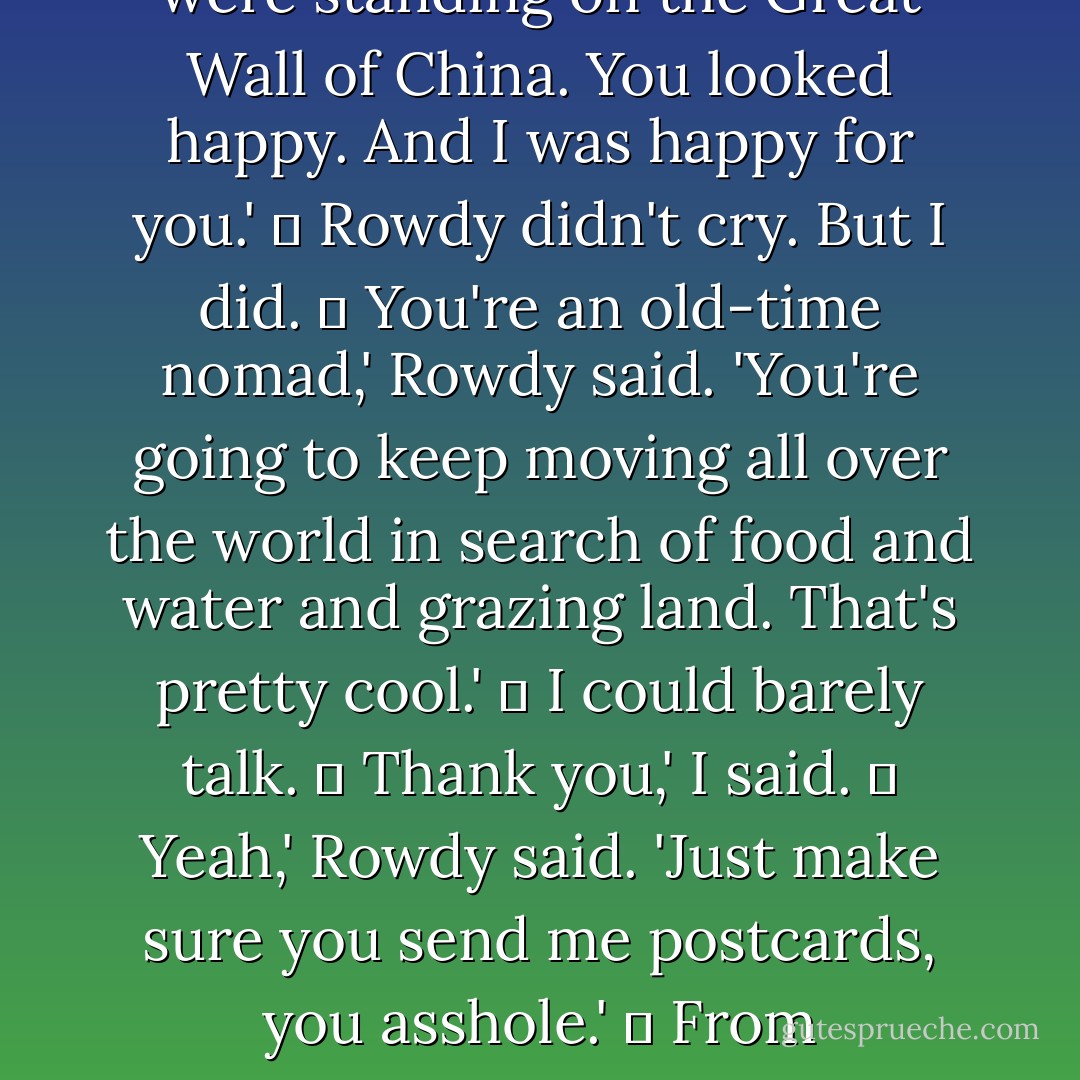 Well, the thing is, I don't think Indians are nomadic anymore. Most indians anyway.'<br />	<br />No, we're not,' I said<br />	<br />I'm not nomadic,' Rowdy said. 'Hardly anybody on this rez is nomadic. Except for you. You're the nomadic one.'<br />	<br />Whatever.'<br />	<br />No. I'm serious. I always knew you were going to leave. I always knew you were going to leave us behind and travel the world. I had this dream about you a few months ago. You were standing on the Great Wall of China. You looked happy. And I was happy for you.'<br />	<br />Rowdy didn't cry. But I did.<br />	<br />You're an old-time nomad,' Rowdy said. 'You're going to keep moving all over the world in search of food and water and grazing land. That's pretty cool.'<br />	<br />I could barely talk.<br />	<br />Thank you,' I said.<br />	<br />Yeah,' Rowdy said. 'Just make sure you send me postcards, you asshole.'<br />	<br />From everywhere,' I said.<br />	<br />I would always love Rowdy. And I would always miss him, too. Just as I would always love and miss my grandmother, my big sister, and Eugene.<br />	<br />Just as I would always love and miss my reservation and my tribe.<br />	<br />I hoped and prayed that they would someday forgive me for leaving them.<br />	<br />I hoped and prayed that I would someday forgive myself for leaving them. - Sherman Alexie