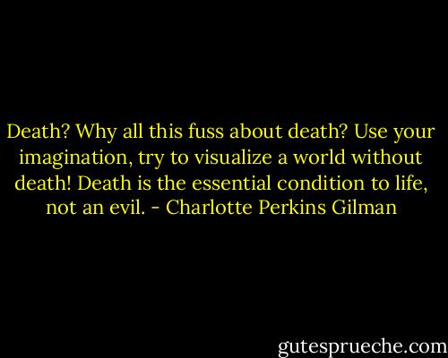 Death? Why all this fuss about death? Use your imagination, try to visualize a world without death! Death is the essential condition to life, not an evil. - Charlotte Perkins Gilman