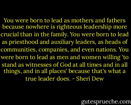 You were born to lead as mothers and fathers because nowhere is righteous leadership more crucial than in the family. You were born to lead as priesthood and auxiliary leaders, as heads of communities, companies, and even nations. You were born to lead as men and women willing 'to stand as witnesses of God at all times and in all things, and in all places' because that's what a true leader does. - Sheri Dew