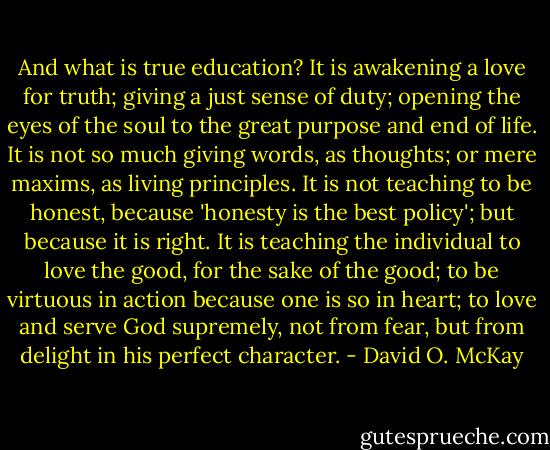 And what is true education? It is awakening a love for truth; giving a just sense of duty; opening the eyes of the soul to the great purpose and end of life. It is not so much giving words, as thoughts; or mere maxims, as living principles. It is not teaching to be honest, because 'honesty is the best policy'; but because it is right. It is teaching the individual to love the good, for the sake of the good; to be virtuous in action because one is so in heart; to love and serve God supremely, not from fear, but from delight in his perfect character. - David O. McKay