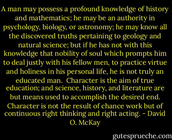 A man may possess a profound knowledge of history and mathematics; he may be an authority in psychology, biology, or astronomy; he may know all the discovered truths pertaining to geology and natural science; but if he has not with this knowledge that nobility of soul which prompts him to deal justly with his fellow men, to practice virtue and holiness in his personal life, he is not truly an educated man.<br /><br />Character is the aim of true education; and science, history, and literature are but means used to accomplish the desired end. Character is not the result of chance work but of continuous right thinking and right acting. - David O. McKay