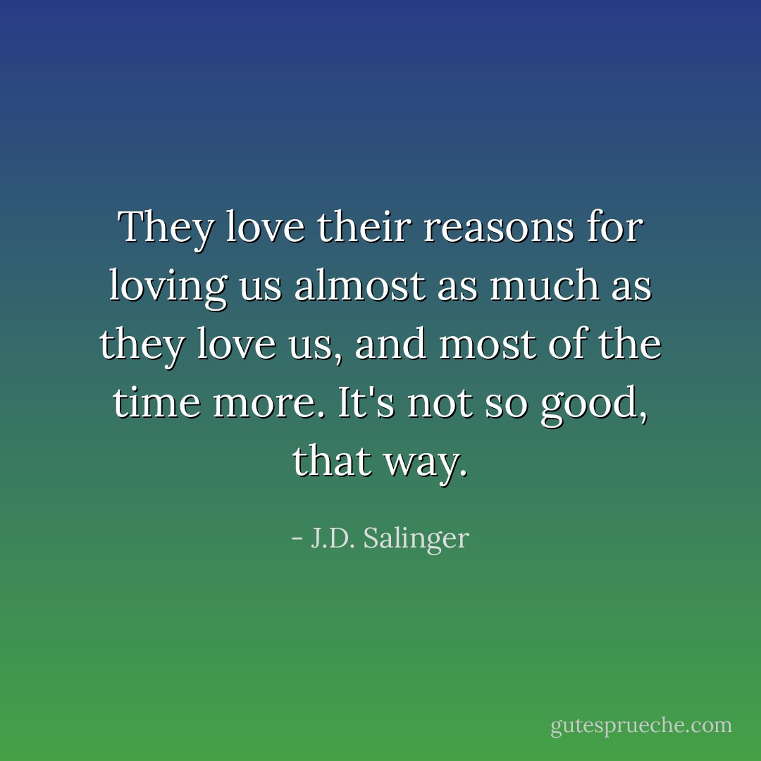 They love their reasons for loving us almost as much as they love us, and most of the time more. It's not so good, that way. - J.D. Salinger