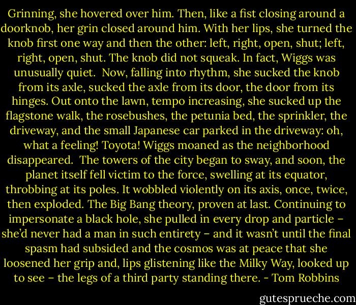 Grinning, she hovered over him. Then, like a fist closing around a doorknob, her grin closed around him. With her lips, she turned the knob first one way and then the other: left, right, open, shut; left, right, open, shut. The knob did not squeak. In fact, Wiggs was unusually quiet.<br /><br />Now, falling into rhythm, she sucked the knob from its axle, sucked the axle from its door, the door from its hinges. Out onto the lawn, tempo increasing, she sucked up the flagstone walk, the rosebushes, the petunia bed, the sprinkler, the driveway, and the small Japanese car parked in the driveway: oh, what a feeling! Toyota! Wiggs moaned as the neighborhood disappeared.<br /><br />The towers of the city began to sway, and soon, the planet itself fell victim to the force, swelling at its equator, throbbing at its poles. It wobbled violently on its axis, once, twice, then exploded. The Big Bang theory, proven at last. Continuing to impersonate a black hole, she pulled in every drop and particle – she’d never had a man in such entirety – and it wasn’t until the final spasm had subsided and the cosmos was at peace that she loosened her grip and, lips glistening like the Milky Way, looked up to see – the legs of a third party standing there. - Tom Robbins