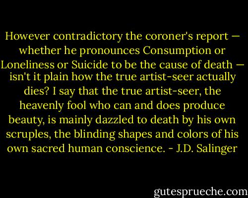 However contradictory the coroner's report — whether he pronounces Consumption or Loneliness or Suicide to be the cause of death — isn't it plain how the true artist-seer actually dies? I say that the true artist-seer, the heavenly fool who can and does produce beauty, is mainly dazzled to death by his own scruples, the blinding shapes and colors of his own sacred human conscience. - J.D. Salinger
