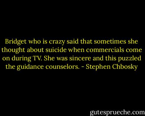 Bridget who is crazy said that sometimes she thought about suicide when commercials come on during TV. She was sincere and this puzzled the guidance counselors. - Stephen Chbosky