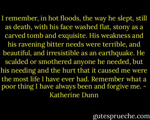 I remember, in hot floods, the way he slept, still as death, with his face washed flat, stony as a carved tomb and exquisite. His weakness and his ravening bitter needs were terrible, and beautiful, and irresistible as an earthquake. He scalded or smothered anyone he needed, but his needing and the hurt that it caused me were the most life I have ever had. Remember what a poor thing I have always been and forgive me. - Katherine Dunn
