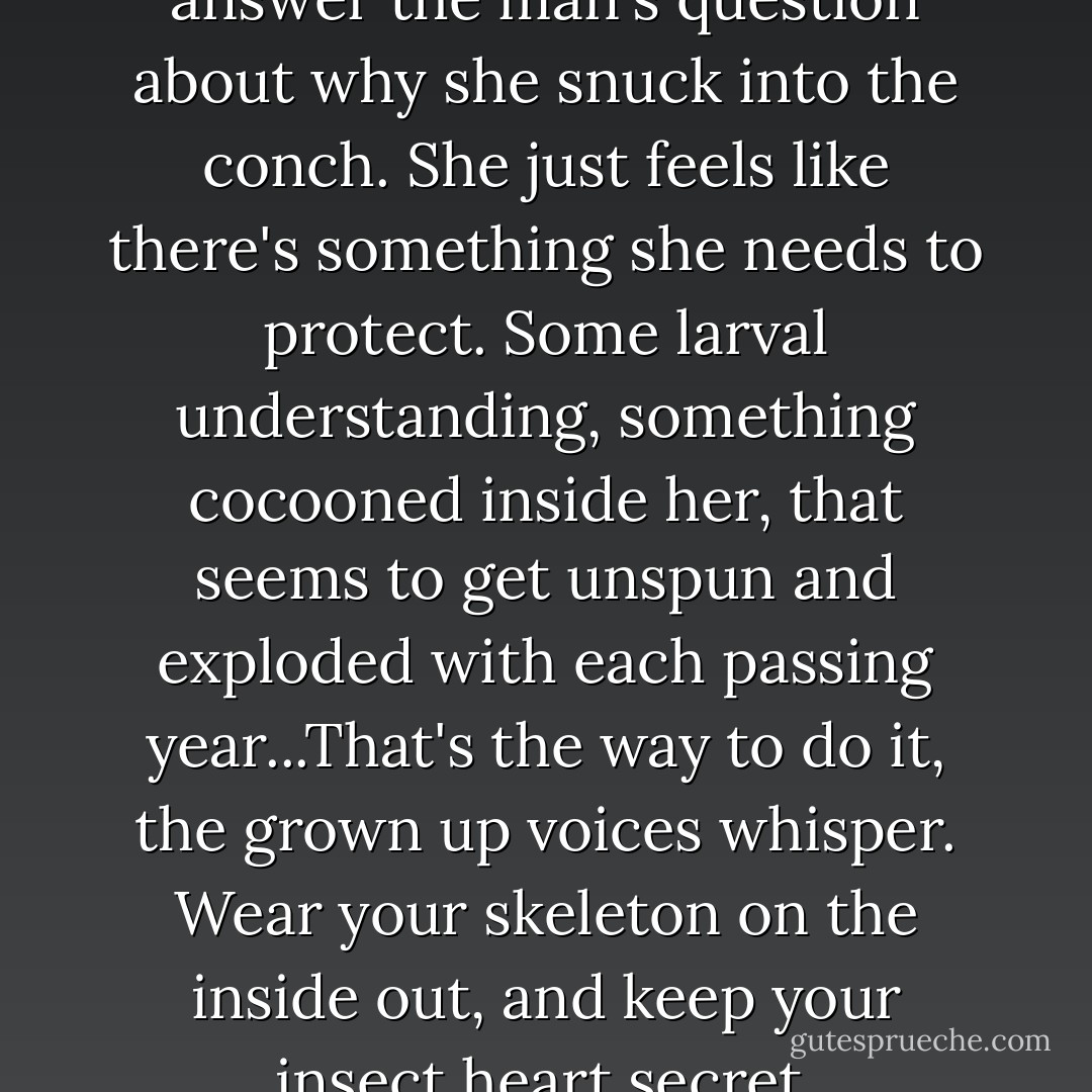 She doesn't know how to answer the man's question about why she snuck into the conch. She just feels like there's something she needs to protect. Some larval understanding, something cocooned inside her, that seems to get unspun and exploded with each passing year...<i>That's the way to do it</i>, the grown up voices whisper. <i>Wear your skeleton on the inside out, and keep your insect heart secret.</i> - Karen Russell