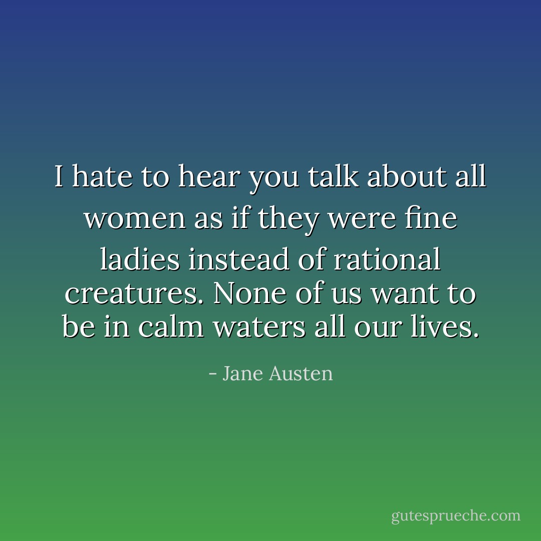 I hate to hear you talk about all women as if they were fine ladies instead of rational creatures. None of us want to be in calm waters all our lives. - Jane Austen
