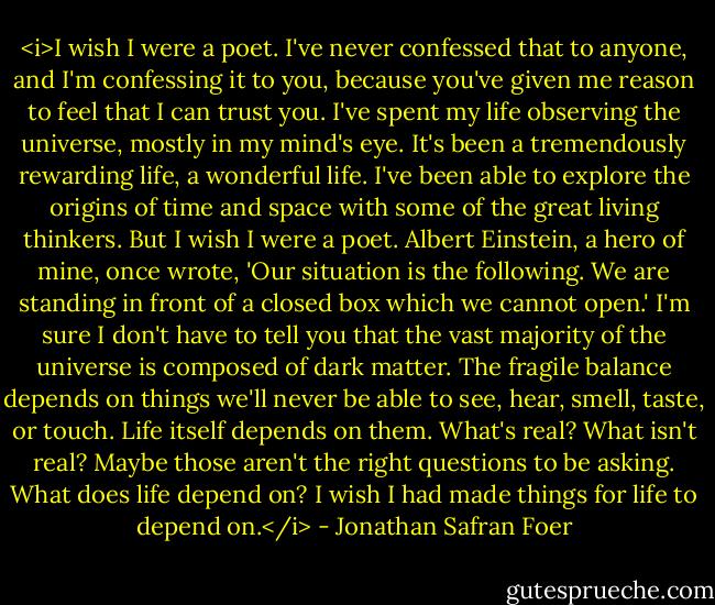 <i>I wish I were a poet. I've never confessed that to anyone, and I'm confessing it to you, because you've given me reason to feel that I can trust you. I've spent my life observing the universe, mostly in my mind's eye. It's been a tremendously rewarding life, a wonderful life. I've been able to explore the origins of time and space with some of the great living thinkers. But I wish I were a poet.<br />Albert Einstein, a hero of mine, once wrote, 'Our situation is the following. We are standing in front of a closed box which we cannot open.'<br />I'm sure I don't have to tell you that the vast majority of the universe is composed of dark matter. The fragile balance depends on things we'll never be able to see, hear, smell, taste, or touch. Life itself depends on them. What's real? What isn't real? Maybe those aren't the right questions to be asking. What does life depend on?<br />I wish I had made things for life to depend on.</i> - Jonathan Safran Foer