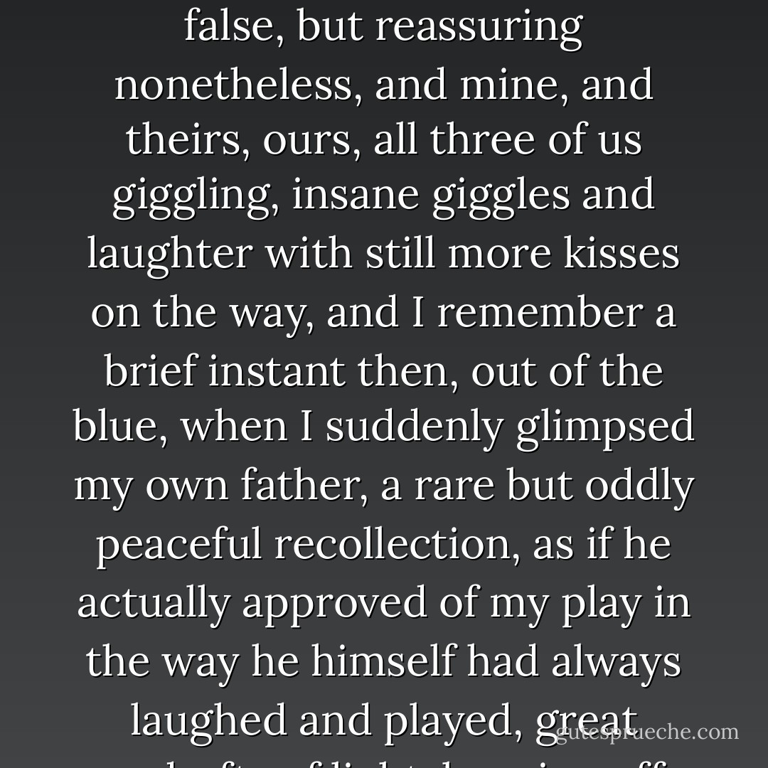 Two kisses in one kiss was all it took, a comfort, a warmth, perhaps temporary, perhaps false, but reassuring nonetheless, and mine, and theirs, ours, all three of us giggling, insane giggles and laughter with still more kisses on the way, and I remember a brief instant then, out of the blue, when I suddenly glimpsed my own father, a rare but oddly peaceful recollection, as if he actually approved of my play in the way he himself had always laughed and played, great updrafts of light, burning off distant plateaus of bistre  - Mark Z. Danielewski