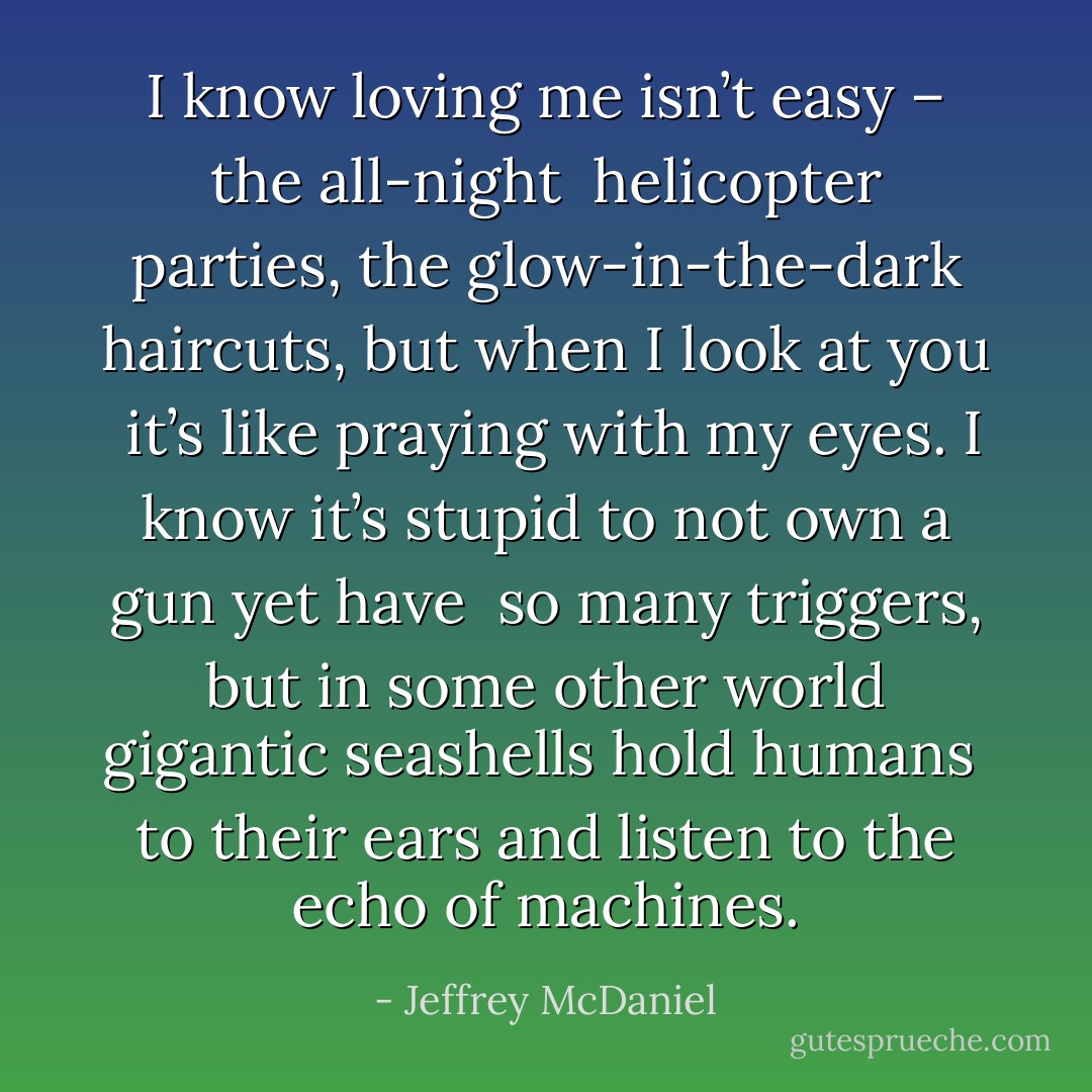 I know loving me isn’t easy – the all-night<br /><br />helicopter parties, the glow-in-the-dark haircuts, but when I look at you<br /><br />it’s like praying with my eyes. I know it’s stupid to not own a gun yet have<br /><br />so many triggers, but in some other world gigantic seashells hold humans<br /><br />to their ears and listen to the echo of machines. - Jeffrey McDaniel