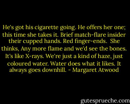 He's got his cigarette going. He offers her one; this time she takes it. Brief match-flare insider their cupped hands. Red finger-ends.<br /><br />She thinks, Any more flame and we'd see the bones. It's like X-rays. We're just a kind of haze, just coloured water. Water does what it likes. It always goes downhill. - Margaret Atwood