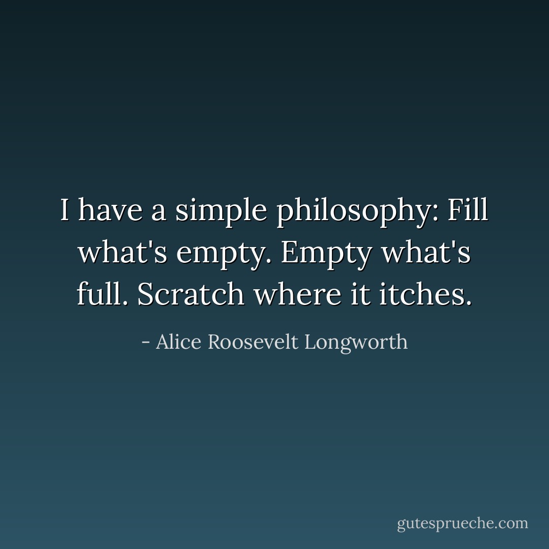 I have a simple philosophy: Fill what's empty. Empty what's full. Scratch where it itches. - Alice Roosevelt Longworth