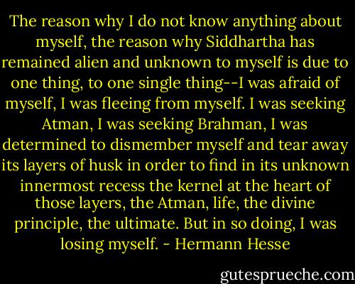 The reason why I do not know anything about myself, the reason why Siddhartha has remained alien and unknown to myself is due to one thing, to one single thing--I was afraid of myself, I was fleeing from myself. I was seeking Atman, I was seeking Brahman, I was determined to dismember myself and tear away its layers of husk in order to find in its unknown innermost recess the kernel at the heart of those layers, the Atman, life, the divine principle, the ultimate. But in so doing, I was losing myself. - Hermann Hesse