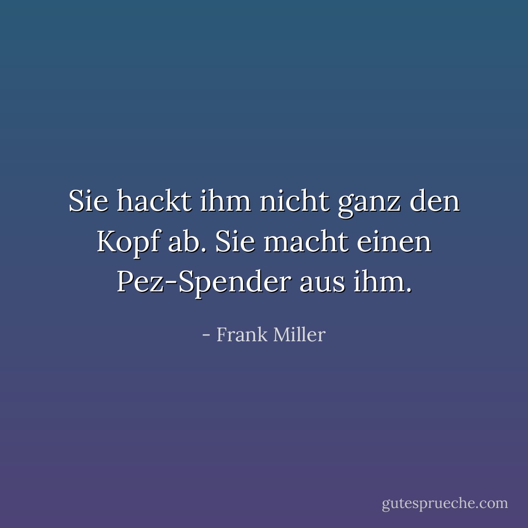 Sie hackt ihm nicht ganz den Kopf ab.<br />Sie macht einen Pez-Spender aus ihm. - Frank Miller<