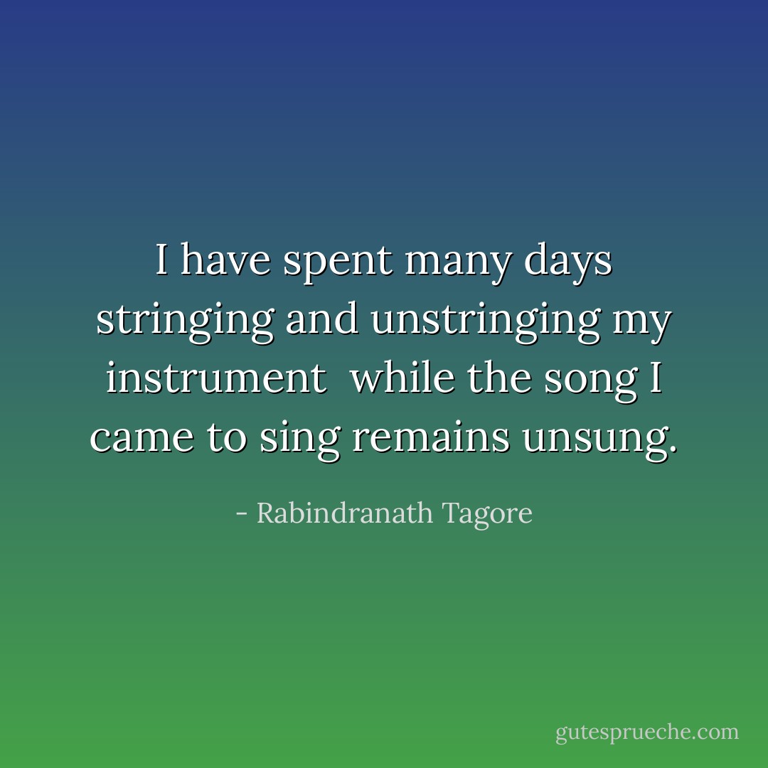 I have spent many days stringing and unstringing my instrument <br />while the song I came to sing remains unsung. - Rabindranath Tagore