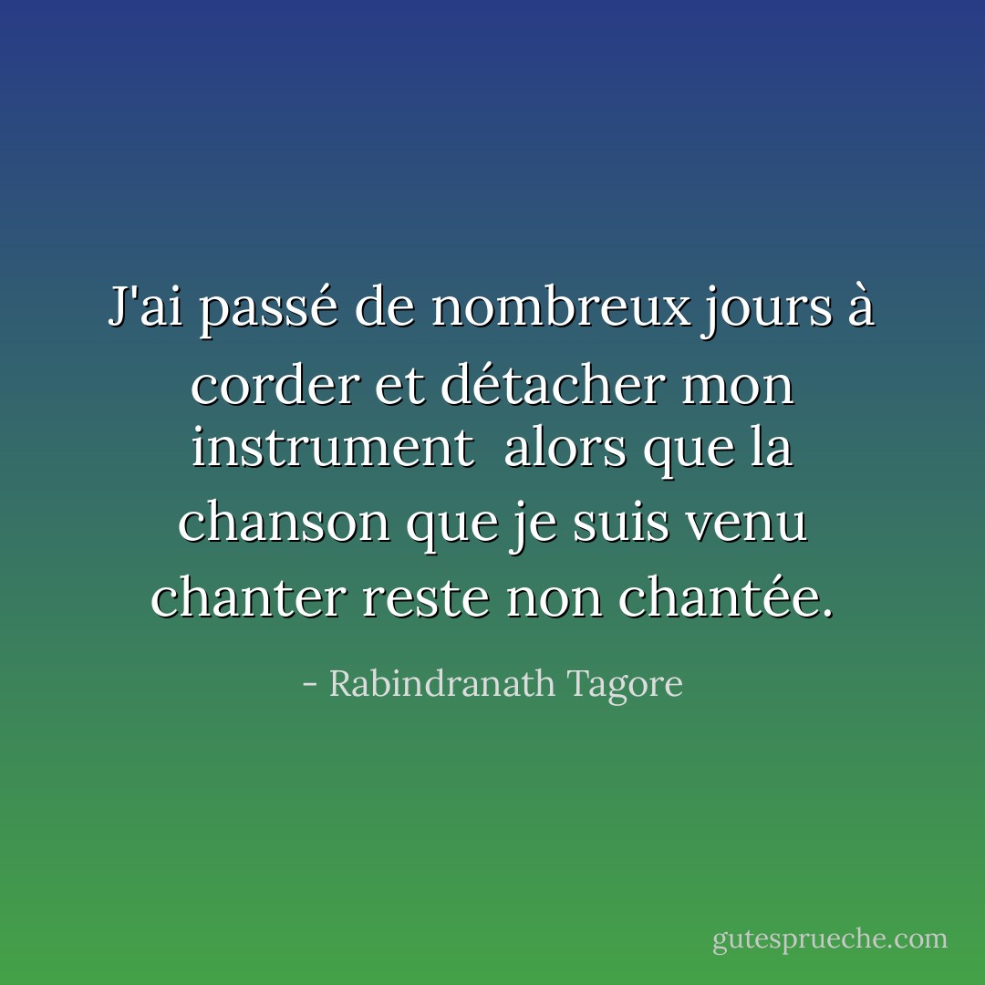 J'ai passé de nombreux jours à corder et détacher mon instrument <br />alors que la chanson que je suis venu chanter reste non chantée. - Rabindranath Tagore