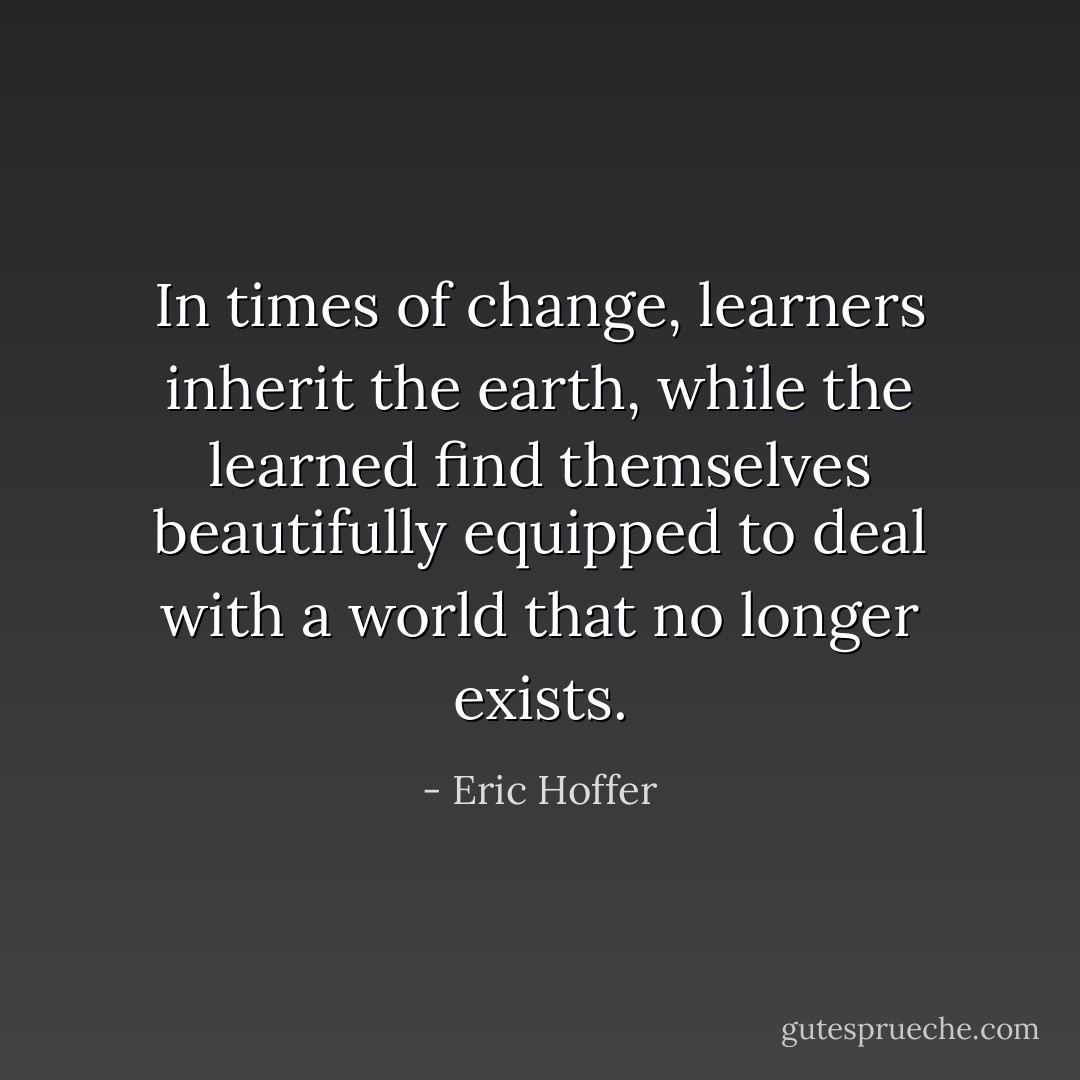 In times of change, learners inherit the earth, while the learned find themselves beautifully equipped to deal with a world that no longer exists. - Eric Hoffer