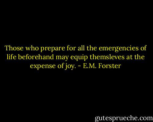 Those who prepare for all the emergencies of life beforehand may equip themsleves at the expense of joy. - E.M. Forster