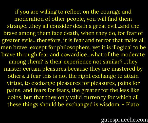 if you are willing to reflect on the courage and moderation of other people, you will find them strange...they all consider death a great evil...and the brave among them face death, when they do, for fear of greater evils...therefore, it is fear and terror that make all men brave, except for philosophers. yet it is illogical to be brave through fear and cowardice...what of the moderate among them? is their experience not similar?...they master certain pleasures because they are mastered by others...i fear this is not the right exchange to attain virtue, to exchange pleasures for pleasures, pains for pains, and fears for fears, the greater for the less like coins, but that they only valid currency for which all these things should be exchanged is wisdom. - Plato