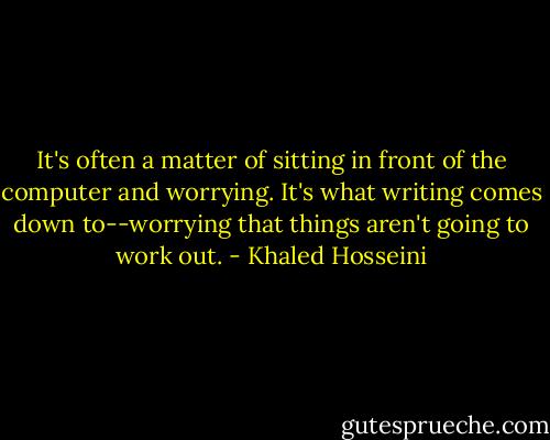It's often a matter of sitting in front of the computer and worrying. It's what writing comes down to--worrying that things aren't going to work out. - Khaled Hosseini
