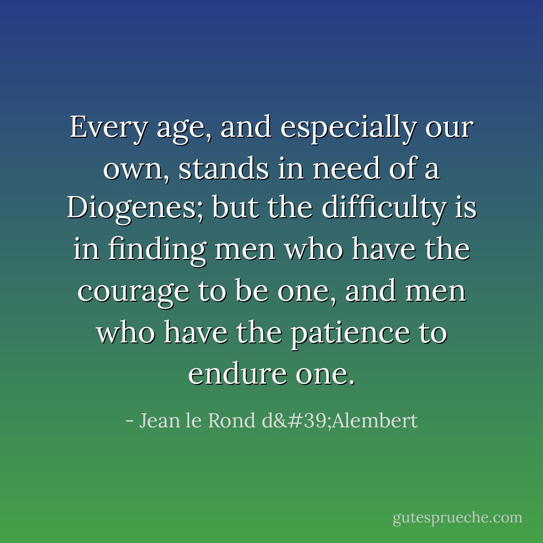 Every age, and especially our own, stands in need of a <a href="https://www.goodreads.com/author/show/3213618.Diogenes" title="Diogenes" rel="nofollow noopener">Diogenes</a>; but the difficulty is in finding men who have the courage to be one, and men who have the patience to endure one. - Jean le Rond d'Alembert