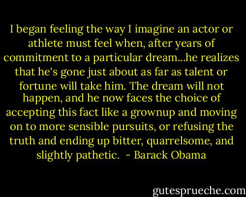 I began feeling the way I imagine an actor or athlete must feel when, after years of commitment to a particular dream...he realizes that he's gone just about as far as talent or fortune will take him. The dream will not happen, and he now faces the choice of accepting this fact like a grownup and moving on to more sensible pursuits, or refusing the truth and ending up bitter, quarrelsome, and slightly pathetic.  - Barack Obama