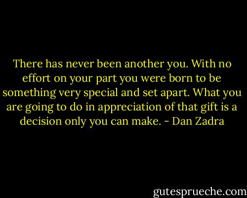 There has never been another you. With no effort on your part you were born to be something very special and set apart.<br />What you are going to do in appreciation of that gift is a decision only you can make. - Dan Zadra