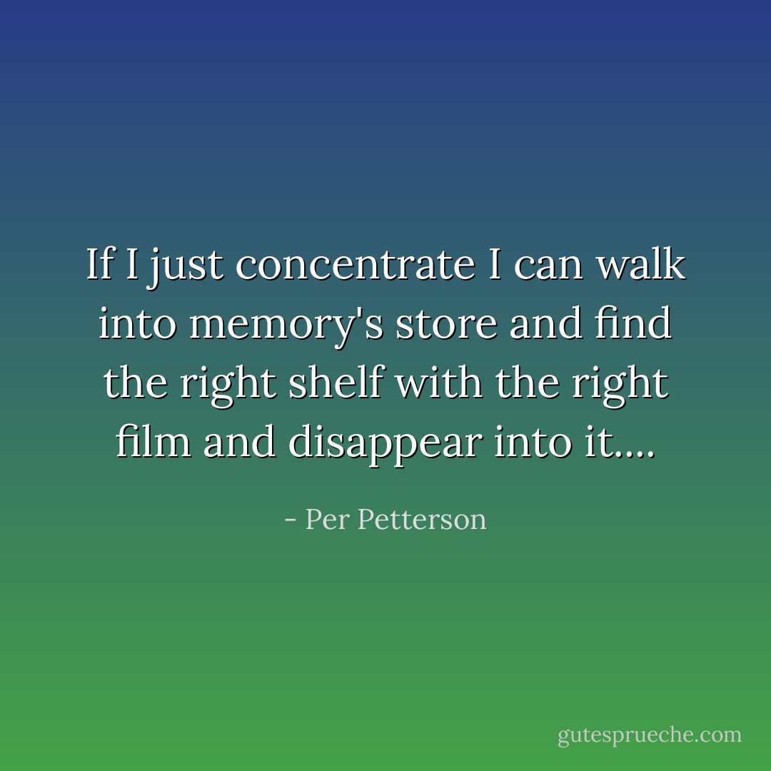 If I just concentrate I can walk into memory's store and find the right shelf with the right film and disappear into it.... - Per Petterson