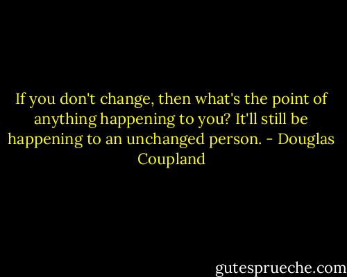 If you don't change, then what's the point of anything happening to you? It'll still be happening to an unchanged person. - Douglas Coupland