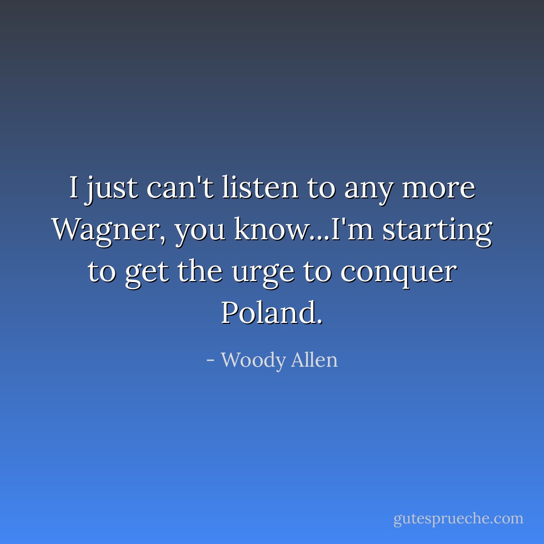 I just can't listen to any more Wagner, you know...I'm starting to get the urge to conquer Poland. - Woody Allen