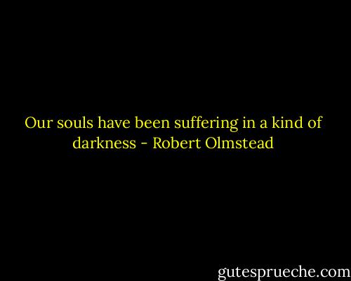 Our souls have been suffering in a kind of darkness - Robert Olmstead