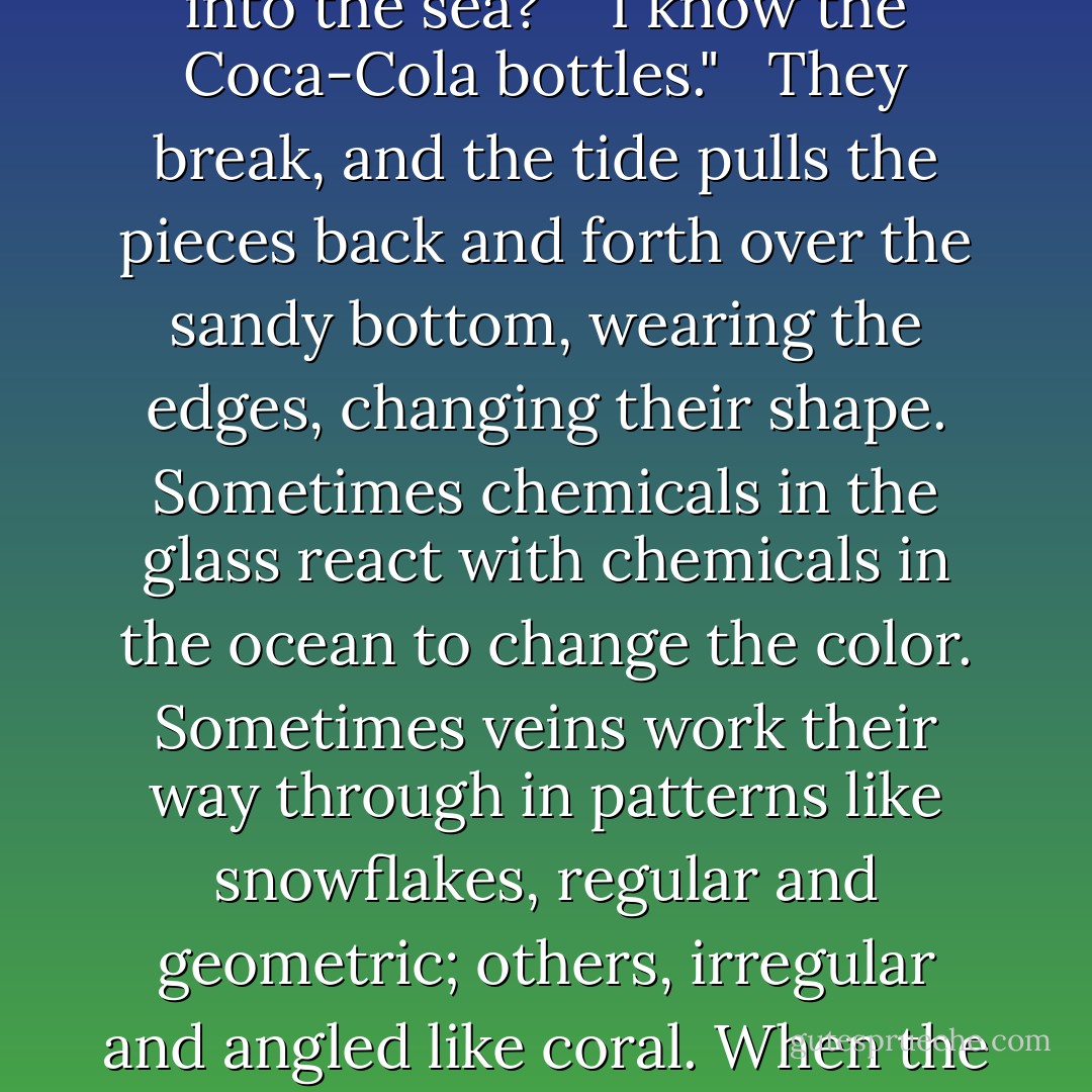 Driftglass," I said. "You know all the Coca-Cola bottles and cut-crystal punch bowls and industrial silicon slag that goes into the sea?" <br /><br />I know the Coca-Cola bottles." <br /><br />They break, and the tide pulls the pieces back and forth over the sandy bottom, wearing the edges, changing their shape. Sometimes chemicals in the glass react with chemicals in the ocean to change the color. Sometimes veins work their way through in patterns like snowflakes, regular and geometric; others, irregular and angled like coral. When the pieces dry, they're milky. Put them in water and they become transparent again. - Samuel R. Delany