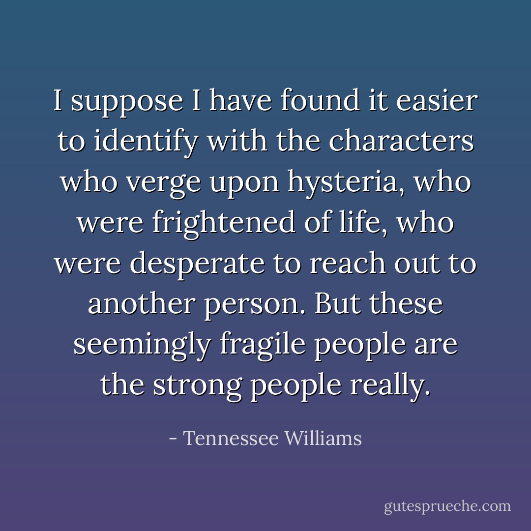 I suppose I have found it easier to identify with the characters who verge upon hysteria, who were frightened of life, who were desperate to reach out to another person. But these seemingly fragile people are the strong people really. - Tennessee Williams