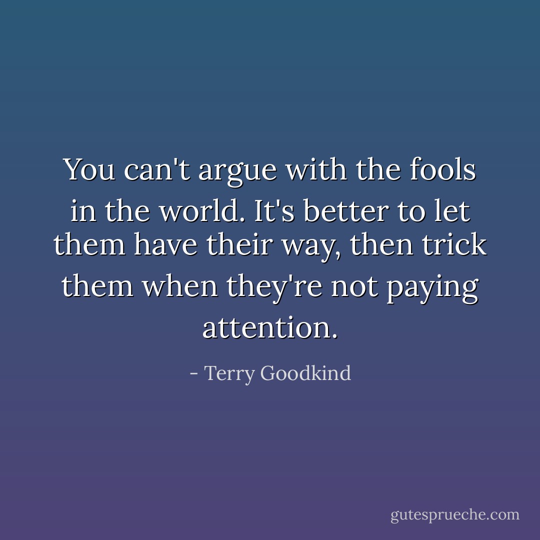 You can't argue with the fools in the world. It's better to let them have their way, then trick them when they're not paying attention. - Terry Goodkind